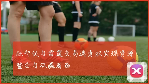 独行侠与雷霆交易选秀权实现资源整合与双赢局面