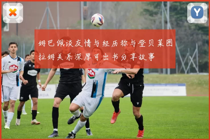 姆巴佩谈友情与经历称与登贝莱图拉姆关系深厚可出书分享故事