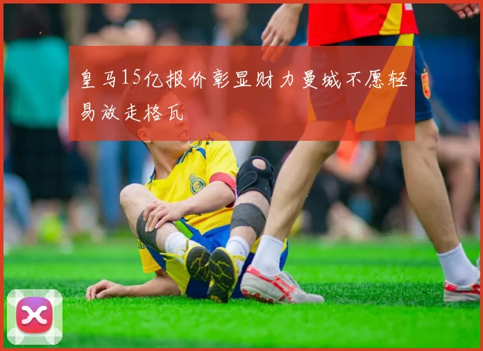 皇马15亿报价彰显财力曼城不愿轻易放走格瓦
