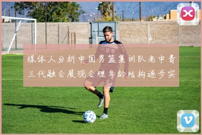 媒体人分析中国男篮集训队老中青三代融合展现合理年龄结构逐步实现换血