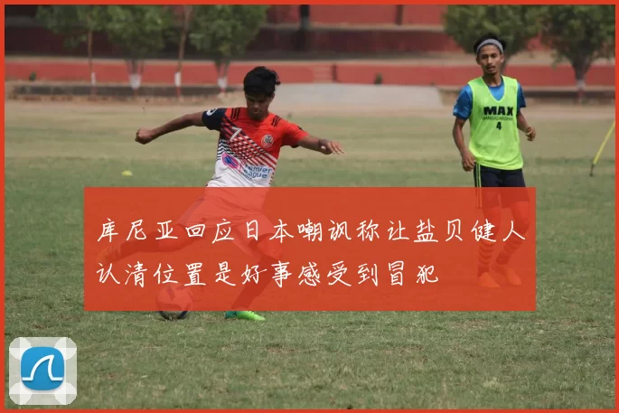 库尼亚回应日本嘲讽称让盐贝健人认清位置是好事感受到冒犯