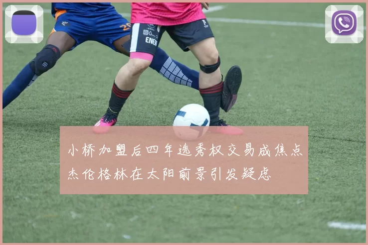 小桥加盟后四年选秀权交易成焦点杰伦格林在太阳前景引发疑虑