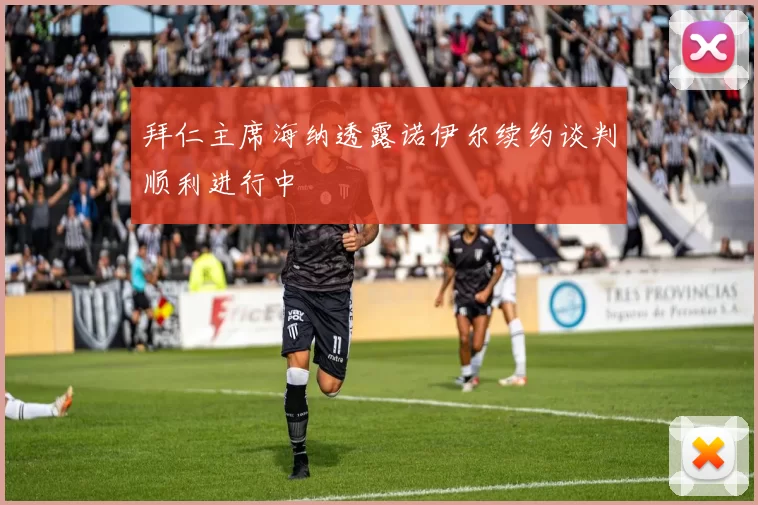 拜仁主席海纳透露诺伊尔续约谈判顺利进行中