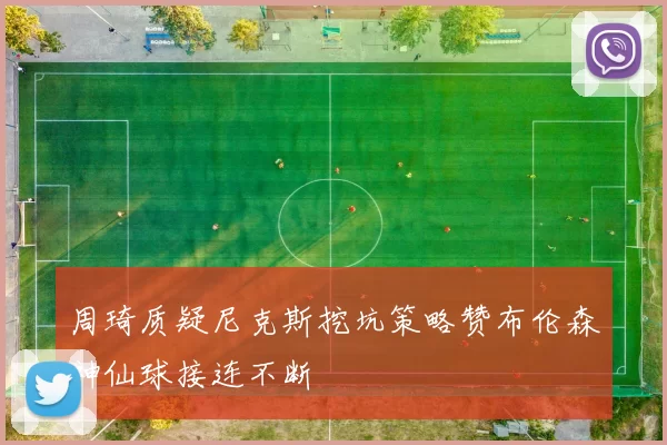 周琦质疑尼克斯挖坑策略赞布伦森神仙球接连不断