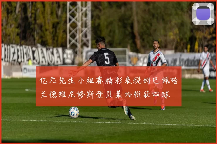亿元先生小组赛精彩表现姆巴佩哈兰德维尼修斯登贝莱均斩获四球