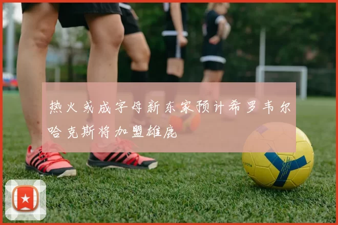热火或成字母新东家预计希罗韦尔哈克斯将加盟雄鹿