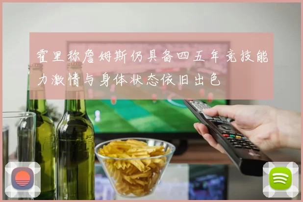 霍里称詹姆斯仍具备四五年竞技能力激情与身体状态依旧出色