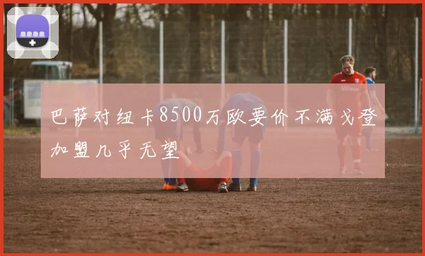 巴萨对纽卡8500万欧要价不满戈登加盟几乎无望