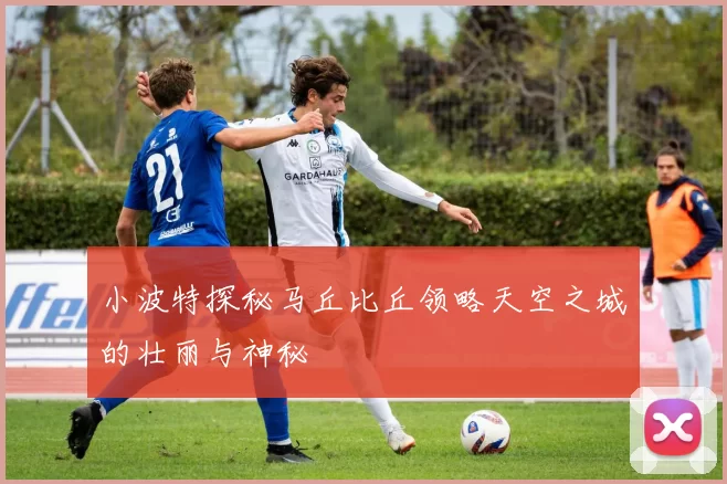 小波特探秘马丘比丘领略天空之城的壮丽与神秘