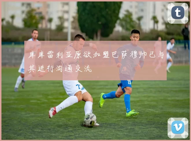 库库雷利亚原欲加盟巴萨穆帅已与其进行沟通交流