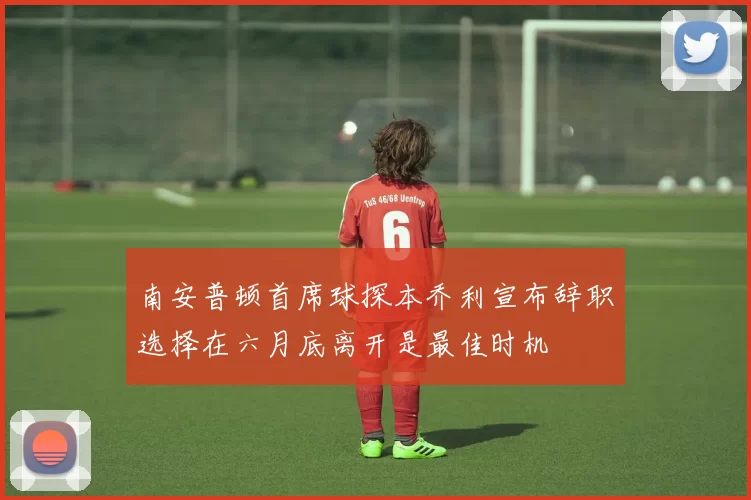 南安普顿首席球探本乔利宣布辞职选择在六月底离开是最佳时机