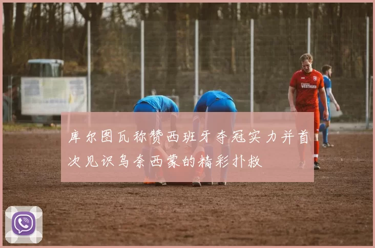 库尔图瓦称赞西班牙夺冠实力并首次见识乌奈西蒙的精彩扑救