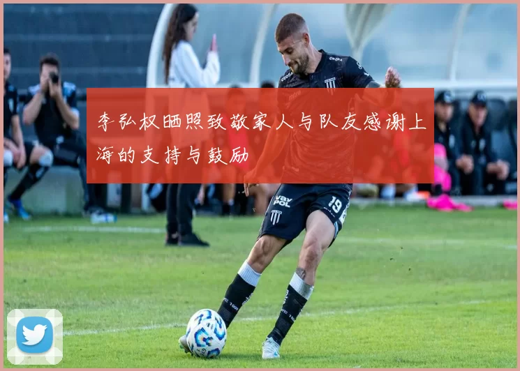 李弘权晒照致敬家人与队友感谢上海的支持与鼓励