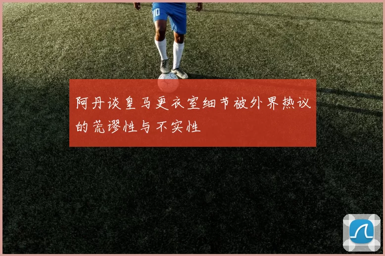 阿丹谈皇马更衣室细节被外界热议的荒谬性与不实性