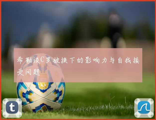 希勒谈C罗被换下的影响力与自我接受问题
