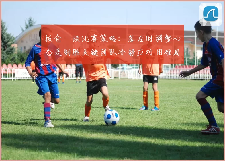 板仓滉谈比赛策略：落后时调整心态是制胜关键团队冷静应对困难局面