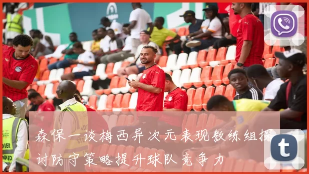 森保一谈梅西异次元表现教练组探讨防守策略提升球队竞争力