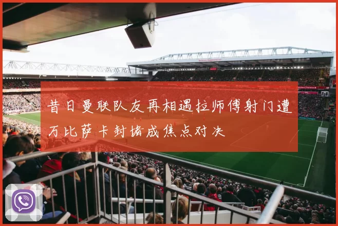 昔日曼联队友再相遇拉师傅射门遭万比萨卡封堵成焦点对决