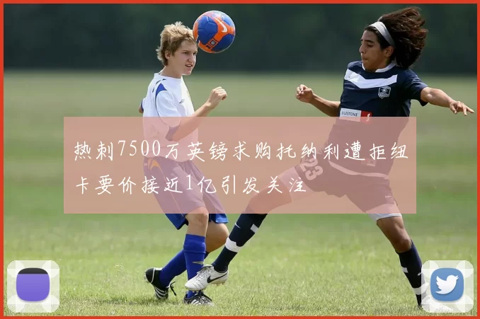 热刺7500万英镑求购托纳利遭拒纽卡要价接近1亿引发关注