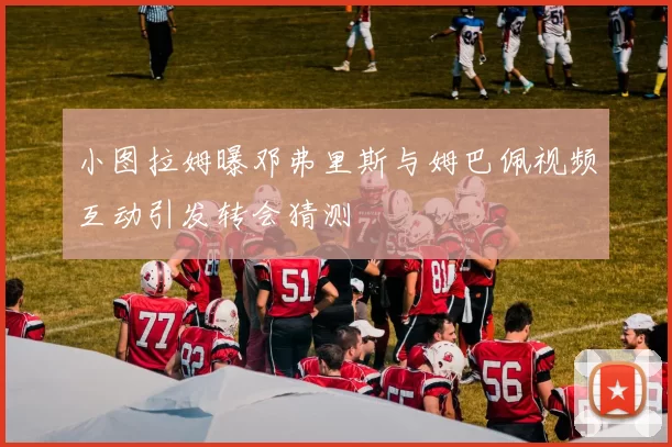 小图拉姆曝邓弗里斯与姆巴佩视频互动引发转会猜测