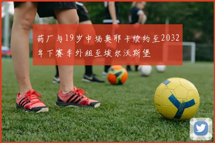 药厂与19岁中场奥耶卡续约至2032年下赛季外租至埃尔沃斯堡