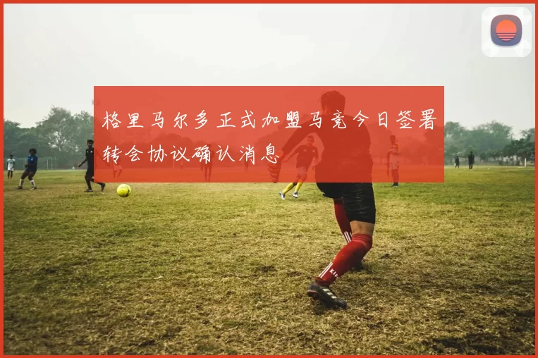 格里马尔多正式加盟马竞今日签署转会协议确认消息