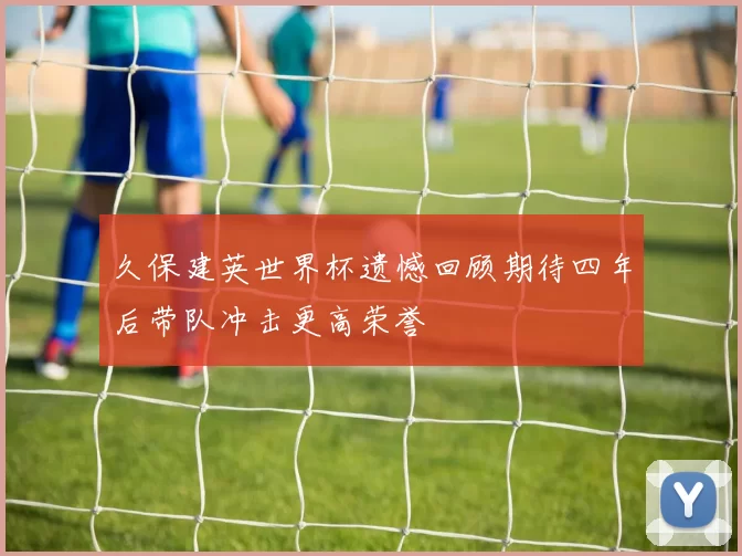久保建英世界杯遗憾回顾期待四年后带队冲击更高荣誉