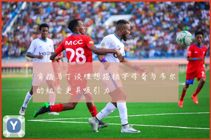 肯扬马丁谈理想搭档字母哥与韦尔的组合更具吸引力