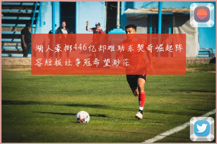 湖人豪掷446亿却难助东契奇崛起阵容短板让争冠希望渺茫