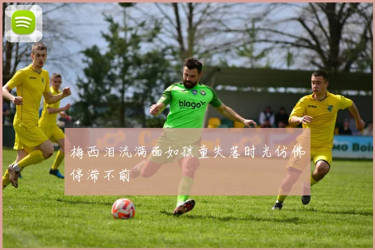 梅西泪流满面如孩童失落时光仿佛停滞不前